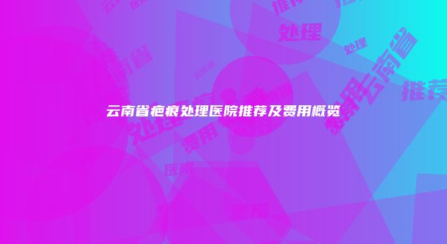 云南省疤痕处理医院推荐及费用概览