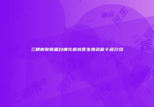 三明市胶原蛋白填充痘坑医生排名前十名介绍