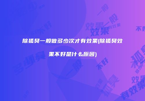 除狐臭一般做多少次才有效果(除狐臭效果不好是什么原因)