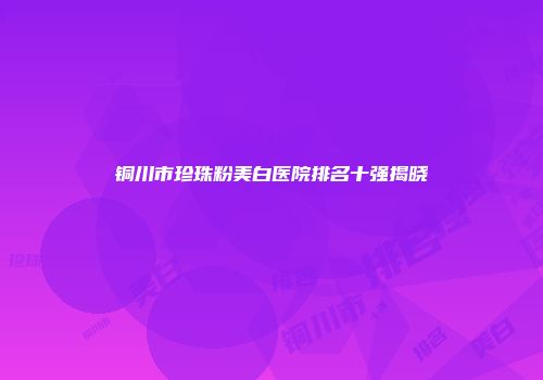 铜川市珍珠粉美白医院排名十强揭晓