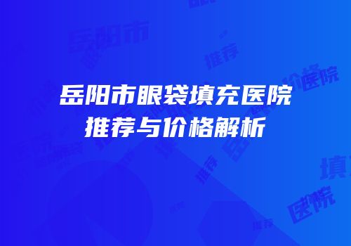 岳阳市眼袋填充医院推荐与价格解析