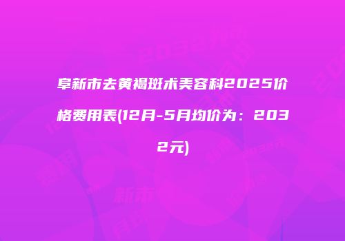 阜新市去黄褐斑术美容科2025价格费用表(12月-5月均价为：2032元)