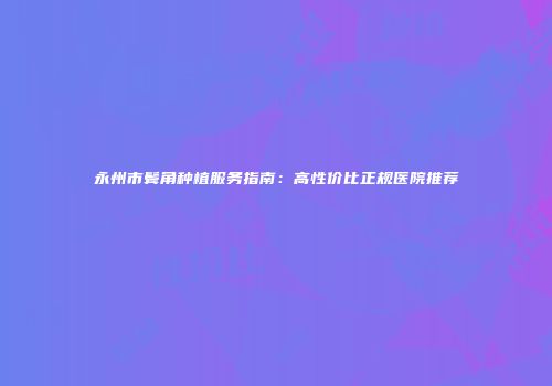 永州市鬓角种植服务指南：高性价比正规医院推荐