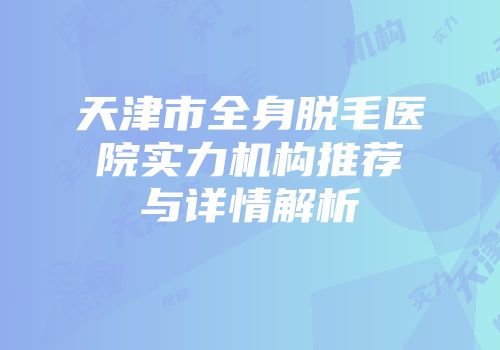 天津市全身脱毛医院实力机构推荐与详情解析