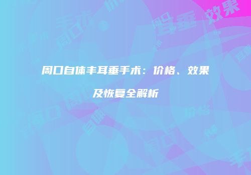 周口自体丰耳垂手术：价格、效果及恢复全解析