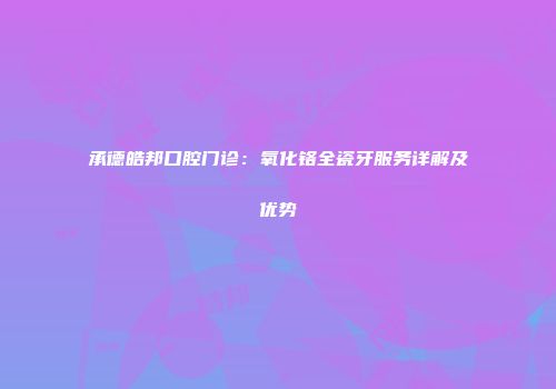 承德皓邦口腔门诊：氧化铬全瓷牙服务详解及优势