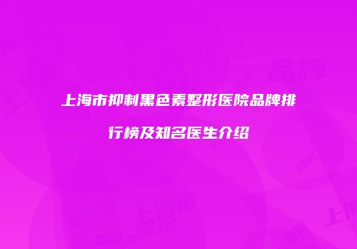上海市抑制黑色素整形医院品牌排行榜及知名医生介绍