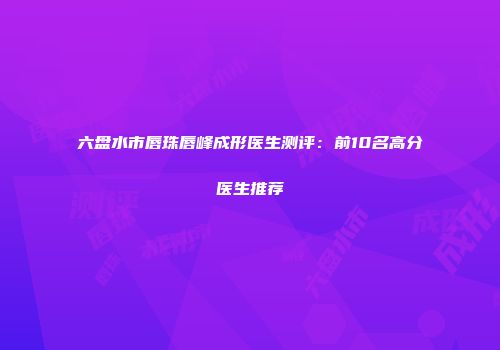 六盘水市唇珠唇峰成形医生测评：前10名高分医生推荐