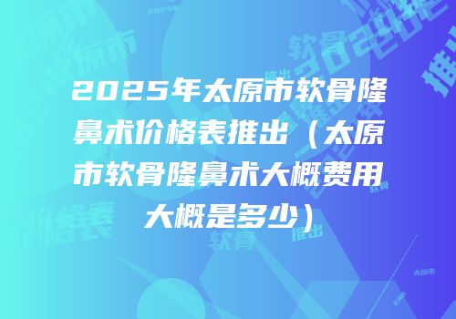 2025年太原市软骨隆鼻术价格表推出（太原市软骨隆鼻术大概费用大概是多少）