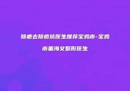 除疤去除痘坑医生推荐宝鸡市-宝鸡市董海文整形医生
