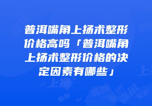 普洱嘴角上扬术整形价格高吗「普洱嘴角上扬术整形价格的决定因素有哪些」