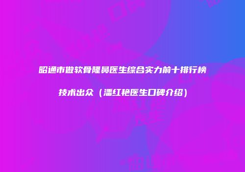 昭通市做软骨隆鼻医生综合实力前十排行榜技术出众（潘红艳医生口碑介绍）