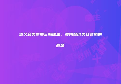 遵义利美康邢云鹏医生：贵州整形美容领域的翘楚