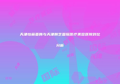 天津怡丽亚韩与天津韩艺国际医疗美容医院对比分析