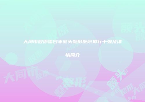 大同市胶原蛋白丰额头整形医院排行十强及详情简介