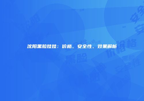 沈阳黑脸娃娃：价格、安全性、效果解析