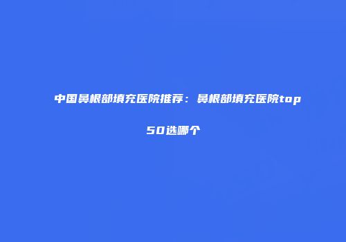 中国鼻根部填充医院推荐：鼻根部填充医院top50选哪个