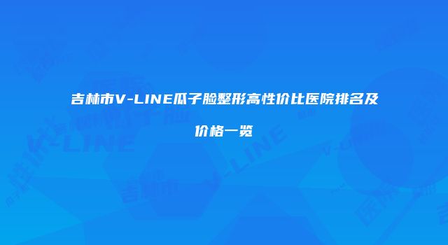 吉林市V-LINE瓜子脸整形高性价比医院排名及价格一览