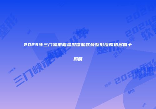 2025年三门峡市隆鼻假体肋软骨整形医院排名前十揭晓