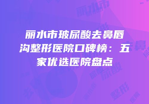 丽水市玻尿酸去鼻唇沟整形医院口碑榜：五家优选医院盘点