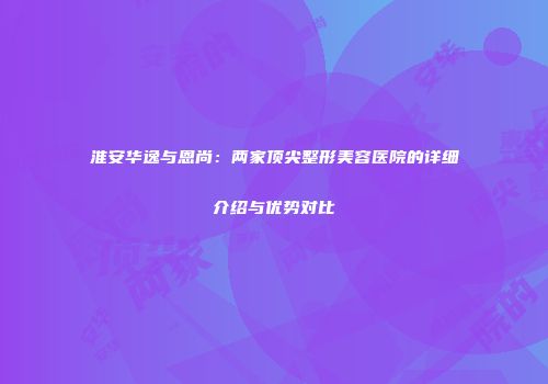 淮安华逸与恩尚：两家顶尖整形美容医院的详细介绍与优势对比