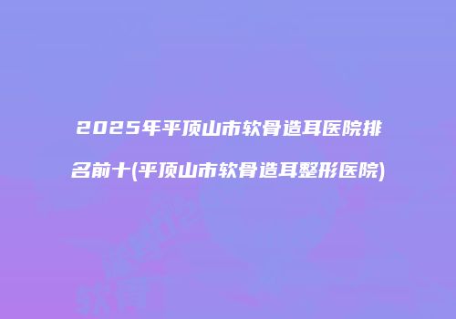 2025年平顶山市软骨造耳医院排名前十(平顶山市软骨造耳整形医院)