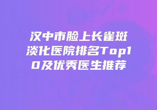 汉中市脸上长雀斑淡化医院排名Top10及优秀医生推荐