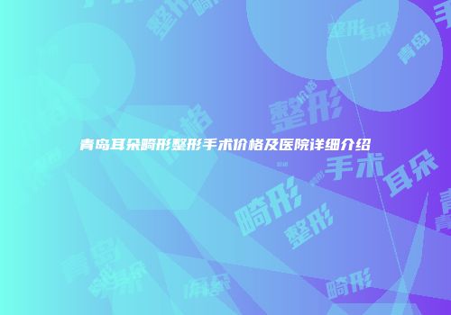 青岛耳朵畸形整形手术价格及医院详细介绍