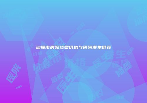 汕尾市唇裂修复价格与医院医生推荐