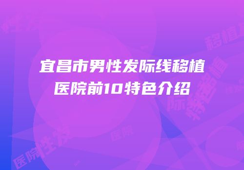 宜昌市男性发际线移植医院前10特色介绍