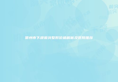 常州市下颌前突整形价格解析及医院推荐