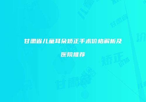 甘肃省儿童耳朵矫正手术价格解析及医院推荐