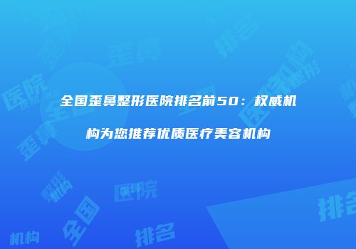 全国歪鼻整形医院排名前50：权威机构为您推荐优质医疗美容机构