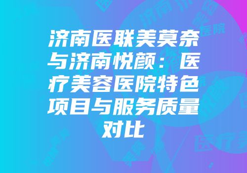 济南医联美莫奈与济南悦颜：医疗美容医院特色项目与服务质量对比