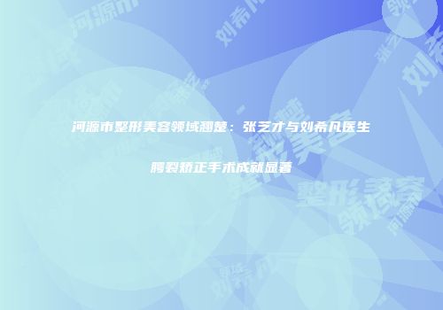 河源市整形美容领域翘楚：张芝才与刘希凡医生腭裂矫正手术成就显著