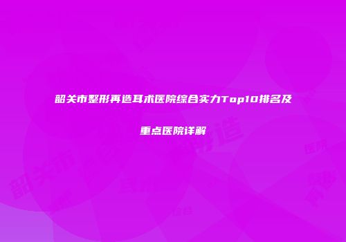 韶关市整形再造耳术医院综合实力Top10排名及重点医院详解