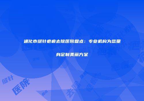 通化市缝针疤痕去除医院盘点：专业机构为您量身定制美丽方案