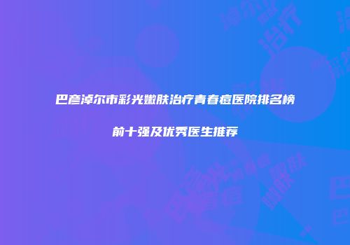 巴彦淖尔市彩光嫩肤治疗青春痘医院排名榜前十强及优秀医生推荐