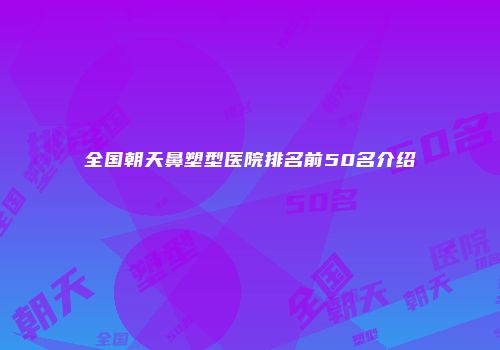 全国朝天鼻塑型医院排名前50名介绍