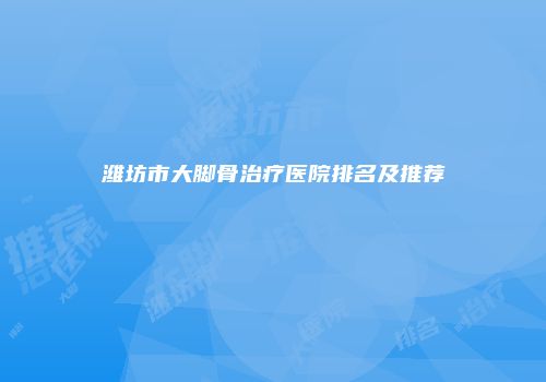 潍坊市大脚骨治疗医院排名及推荐