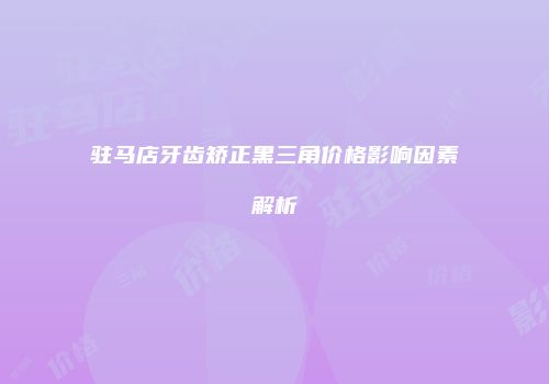 驻马店牙齿矫正黑三角价格影响因素解析