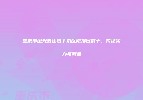 重庆市激光去雀斑手术医院排名前十，揭秘实力与特色