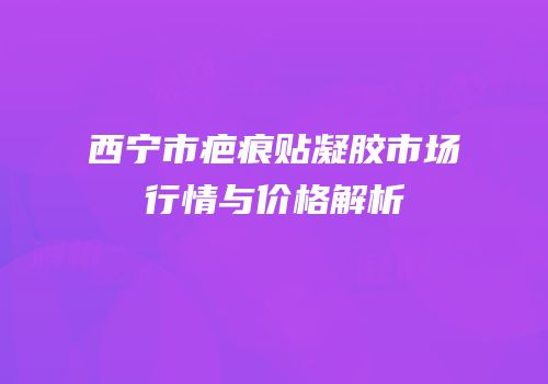 西宁市疤痕贴凝胶市场行情与价格解析