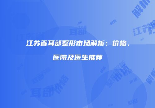 江苏省耳部整形市场解析：价格、医院及医生推荐