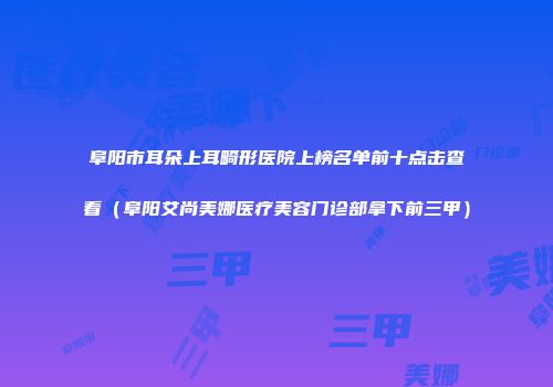 阜阳市耳朵上耳畸形医院上榜名单前十点击查看（阜阳艾尚美娜医疗美容门诊部拿下前三甲）