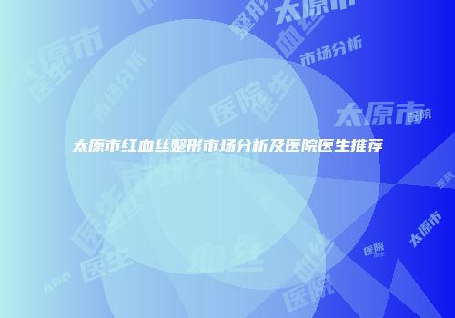 太原市红血丝整形市场分析及医院医生推荐