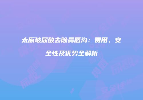 太原玻尿酸去除鼻唇沟：费用、安全性及优势全解析