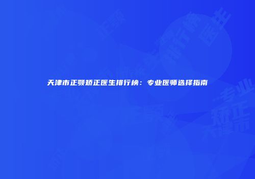 天津市正颚矫正医生排行榜：专业医师选择指南
