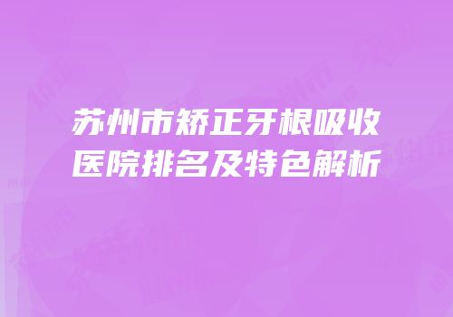 苏州市矫正牙根吸收医院排名及特色解析