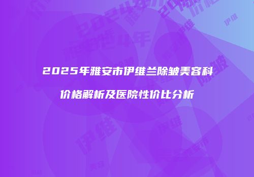 2025年雅安市伊维兰除皱美容科价格解析及医院性价比分析